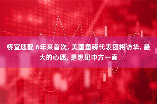 桥宜速配 6年来首次, 美国重磅代表团将访华, 最大的心愿, 是想见中方一面