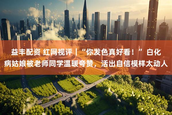 益丰配资 红网视评｜“你发色真好看！” 白化病姑娘被老师同学温暖夸赞，活出自信模样太动人
