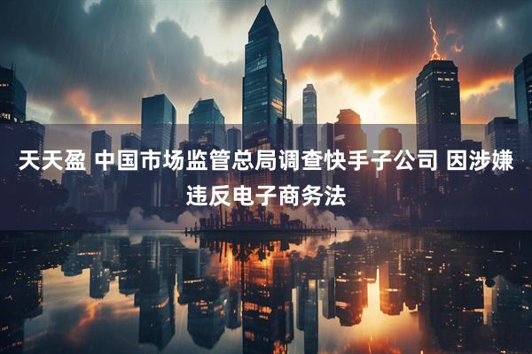 天天盈 中国市场监管总局调查快手子公司 因涉嫌违反电子商务法