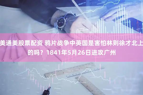 美通美股票配资 鸦片战争中英国是害怕林则徐才北上的吗？1841年5月26日进攻广州