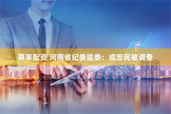 尊享配资 河南省纪委监委：成忠民被调查