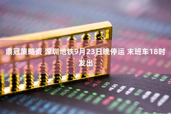 鼎冠策略资 深圳地铁9月23日晚停运 末班车18时发出