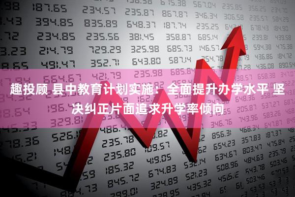 趣投顾 县中教育计划实施：全面提升办学水平 坚决纠正片面追求升学率倾向