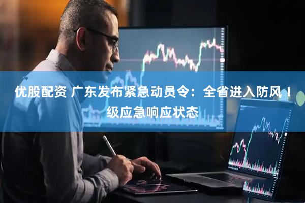 优股配资 广东发布紧急动员令：全省进入防风Ⅰ级应急响应状态