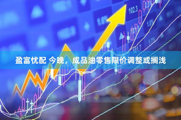 盈富忧配 今晚，成品油零售限价调整或搁浅