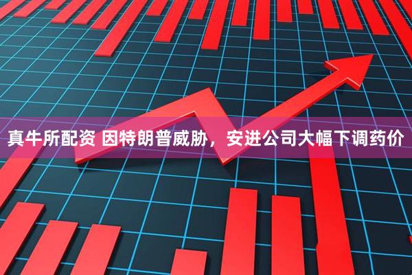 真牛所配资 因特朗普威胁，安进公司大幅下调药价