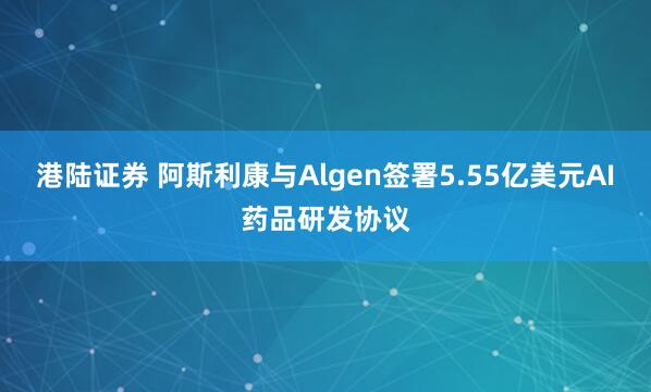 港陆证券 阿斯利康与Algen签署5.55亿美元AI药品研发协议