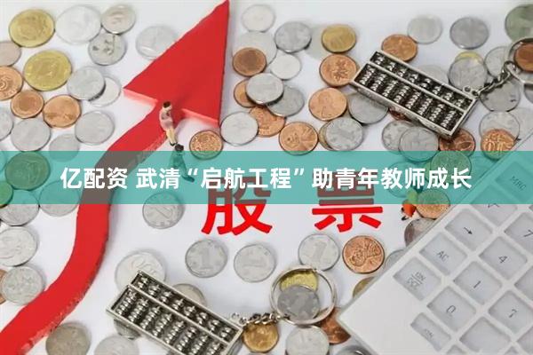 亿配资 武清“启航工程”助青年教师成长