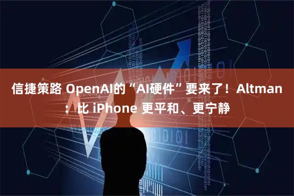 信捷策路 OpenAI的“AI硬件”要来了！Altman：比 iPhone 更平和、更宁静