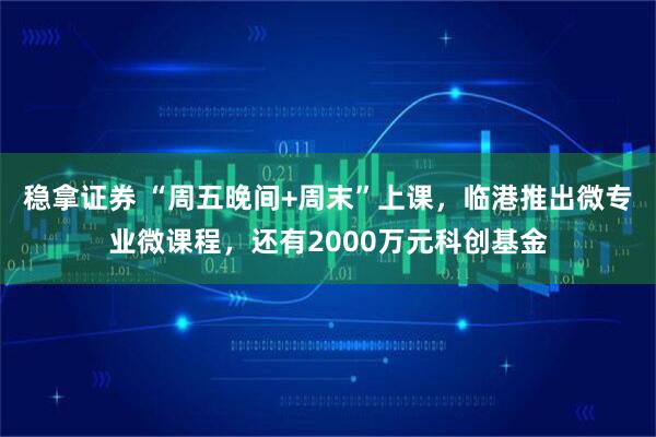 稳拿证券 “周五晚间+周末”上课，临港推出微专业微课程，还有2000万元科创基金