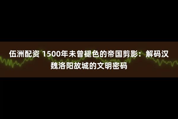 伍洲配资 1500年未曾褪色的帝国剪影：解码汉魏洛阳故城的文明密码