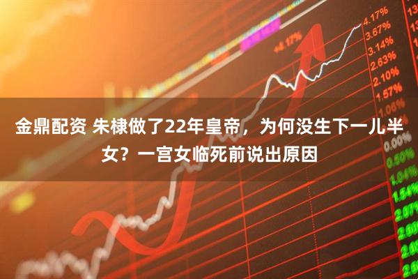 金鼎配资 朱棣做了22年皇帝，为何没生下一儿半女？一宫女临死前说出原因