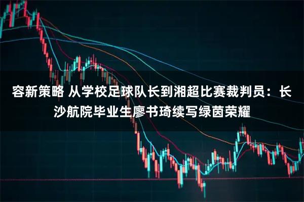容新策略 从学校足球队长到湘超比赛裁判员：长沙航院毕业生廖书琦续写绿茵荣耀