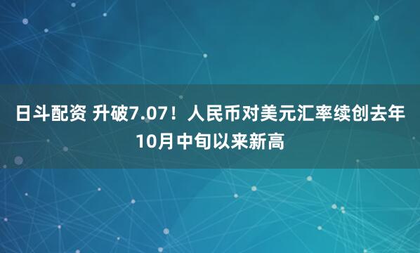 日斗配资 升破7.07！人民币对美元汇率续创去年10月中旬以来新高