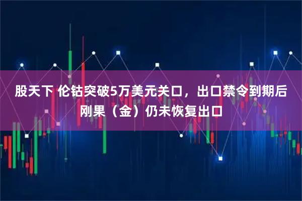 股天下 伦钴突破5万美元关口，出口禁令到期后刚果（金）仍未恢复出口