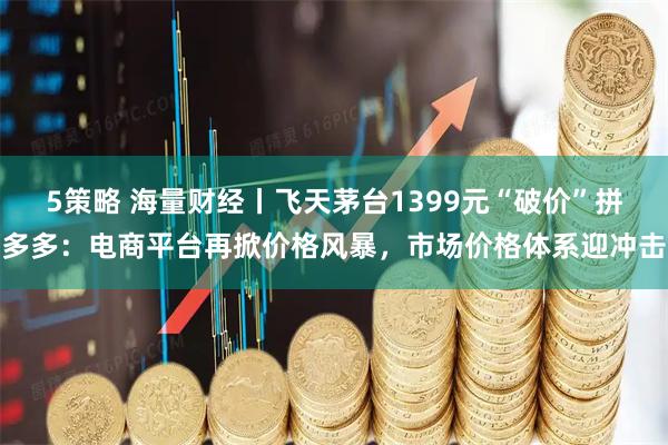 5策略 海量财经丨飞天茅台1399元“破价”拼多多：电商平台再掀价格风暴，市场价格体系迎冲击