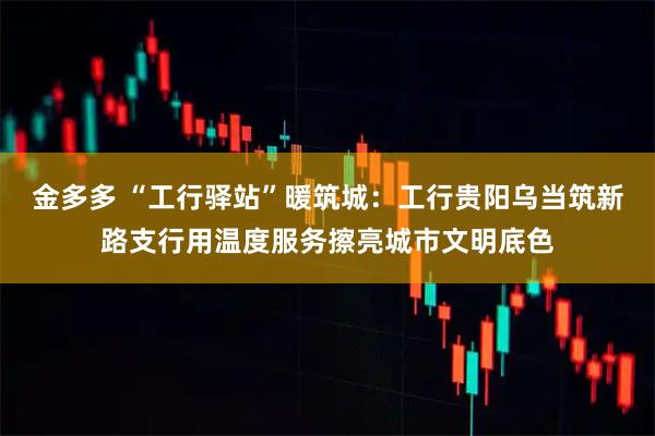 金多多 “工行驿站”暖筑城：工行贵阳乌当筑新路支行用温度服务擦亮城市文明底色