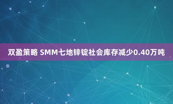 双盈策略 SMM七地锌锭社会库存减少0.40万吨