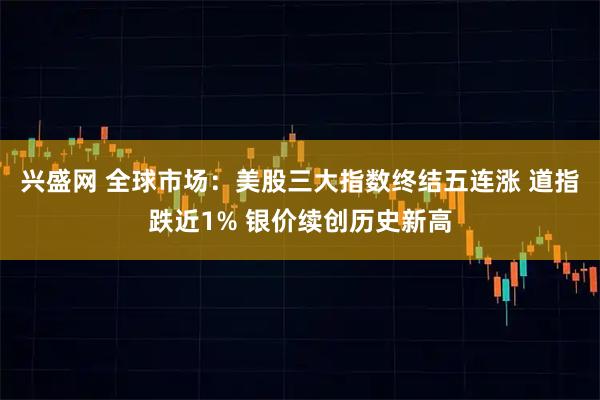 兴盛网 全球市场：美股三大指数终结五连涨 道指跌近1% 银价续创历史新高