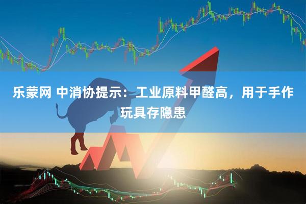 乐蒙网 中消协提示：工业原料甲醛高，用于手作玩具存隐患