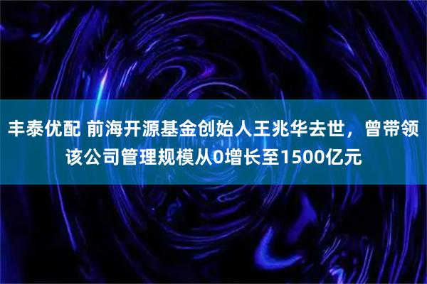 丰泰优配 前海开源基金创始人王兆华去世，曾带领该公司管理规模从0增长至1500亿元