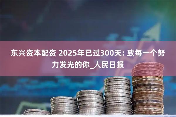 东兴资本配资 2025年已过300天: 致每一个努力发光的你_人民日报
