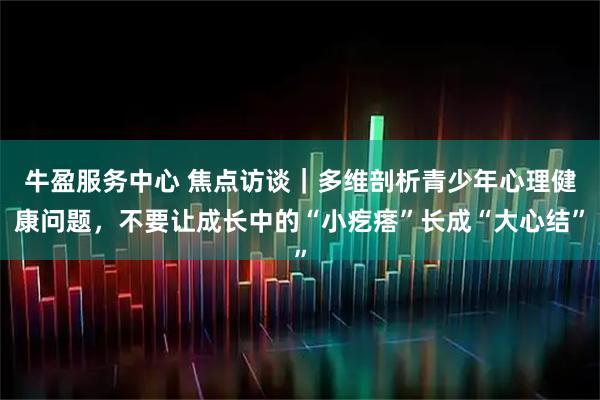 牛盈服务中心 焦点访谈｜多维剖析青少年心理健康问题，不要让成长中的“小疙瘩”长成“大心结”