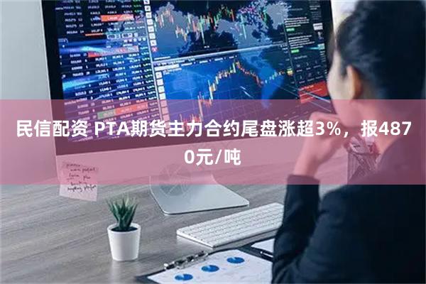 民信配资 PTA期货主力合约尾盘涨超3%，报4870元/吨