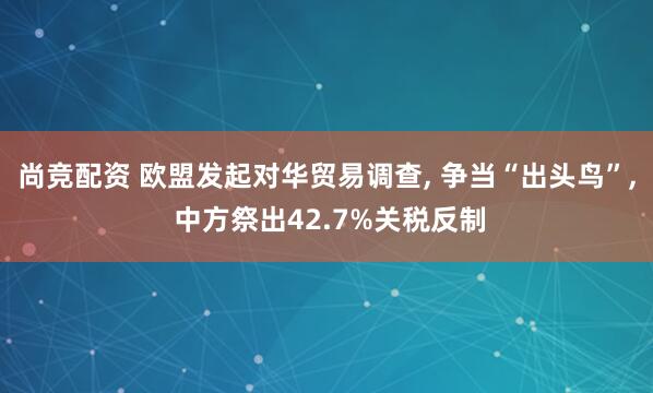 尚竞配资 欧盟发起对华贸易调查, 争当“出头鸟”, 中方祭出42.7%关税反制