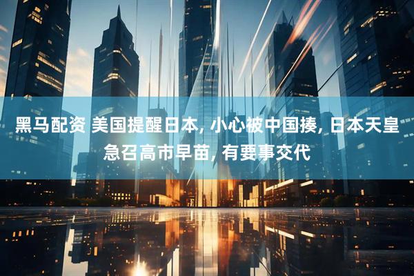 黑马配资 美国提醒日本, 小心被中国揍, 日本天皇急召高市早苗, 有要事交代