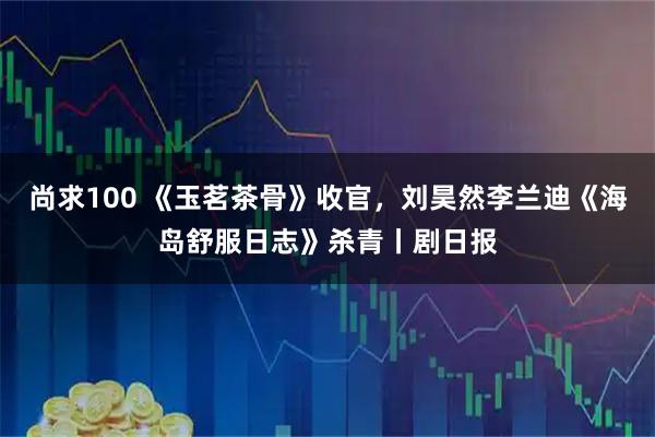 尚求100 《玉茗茶骨》收官，刘昊然李兰迪《海岛舒服日志》杀青丨剧日报