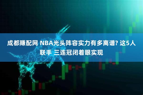 成都赚配网 NBA光头阵容实力有多离谱? 这5人联手 三连冠闭着眼实现
