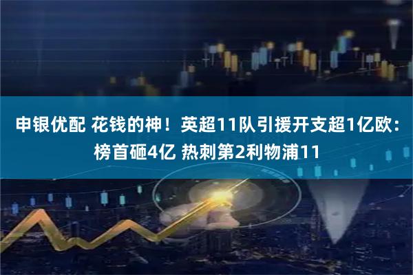 申银优配 花钱的神！英超11队引援开支超1亿欧：榜首砸4亿 热刺第2利物浦11