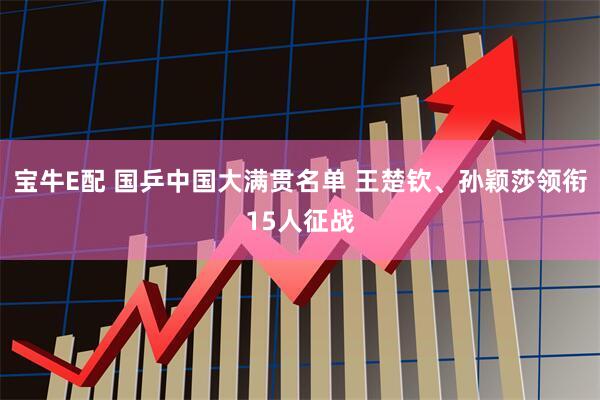 宝牛E配 国乒中国大满贯名单 王楚钦、孙颖莎领衔15人征战