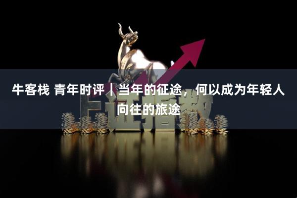 牛客栈 青年时评｜当年的征途，何以成为年轻人向往的旅途